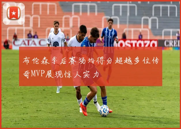 布伦森季后赛场均得分超越多位传奇MVP展现惊人实力