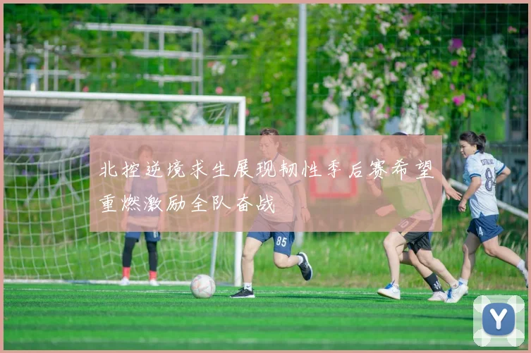 北控逆境求生展现韧性季后赛希望重燃激励全队奋战