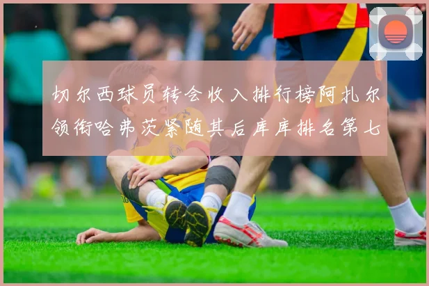 切尔西球员转会收入排行榜阿扎尔领衔哈弗茨紧随其后库库排名第七