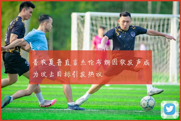 香农夏普直言杰伦布朗因敢发声成为攻击目标引发热议
