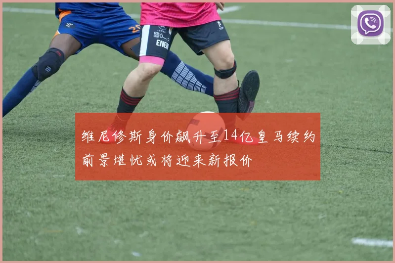 维尼修斯身价飙升至14亿皇马续约前景堪忧或将迎来新报价