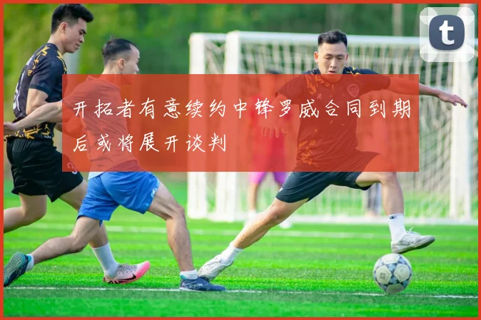 开拓者有意续约中锋罗威合同到期后或将展开谈判
