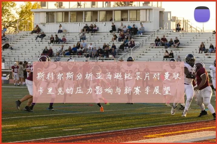 斯科尔斯分析亚马逊纪录片对曼联卡里克的压力影响与新赛季展望