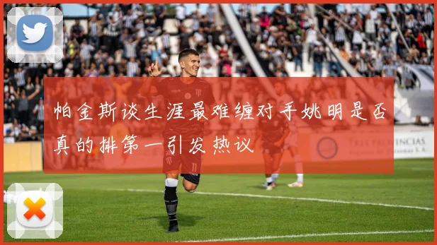 帕金斯谈生涯最难缠对手姚明是否真的排第一引发热议