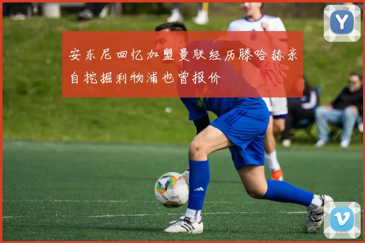 安东尼回忆加盟曼联经历滕哈赫亲自挖掘利物浦也曾报价