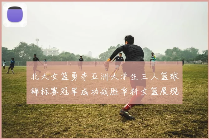北大女篮勇夺亚洲大学生三人篮球锦标赛冠军成功战胜华科女篮展现强大实力