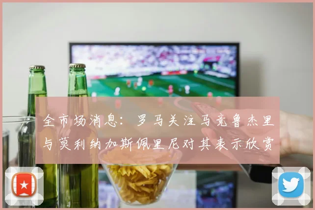 全市场消息：罗马关注马竞鲁杰里与莫利纳加斯佩里尼对其表示欣赏