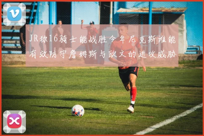JR称16骑士能战胜今年尼克斯谁能有效防守詹姆斯与欧文的进攻威胁