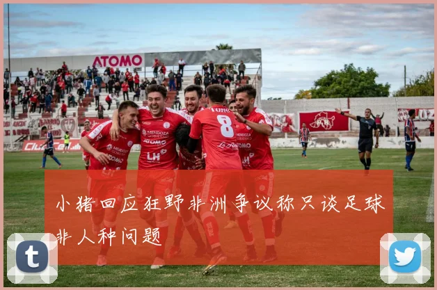 小猪回应狂野非洲争议称只谈足球非人种问题
