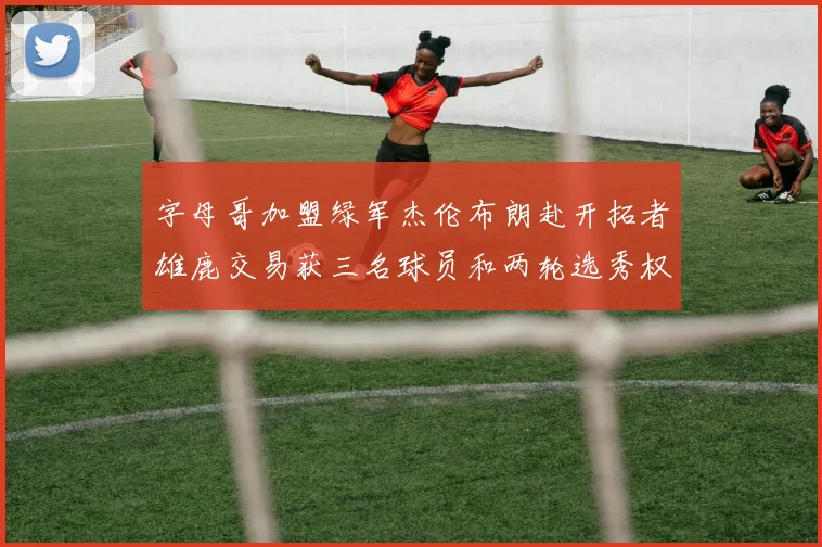 字母哥加盟绿军杰伦布朗赴开拓者雄鹿交易获三名球员和两轮选秀权