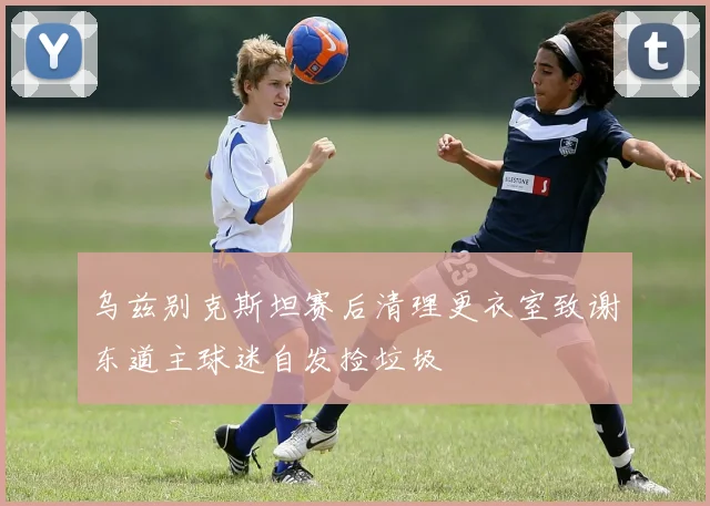 乌兹别克斯坦赛后清理更衣室致谢东道主球迷自发捡垃圾