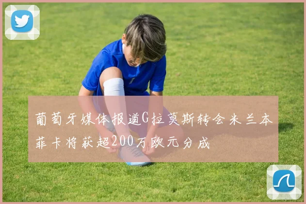 葡萄牙媒体报道G拉莫斯转会米兰本菲卡将获超200万欧元分成