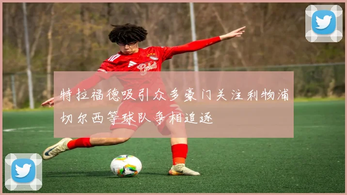 特拉福德吸引众多豪门关注利物浦切尔西等球队争相追逐