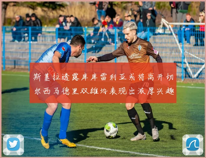 斯基拉透露库库雷利亚或将离开切尔西马德里双雄均表现出浓厚兴趣