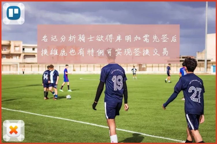 名记分析骑士欲得库明加需先签后换雄鹿也有特例可实现签换交易